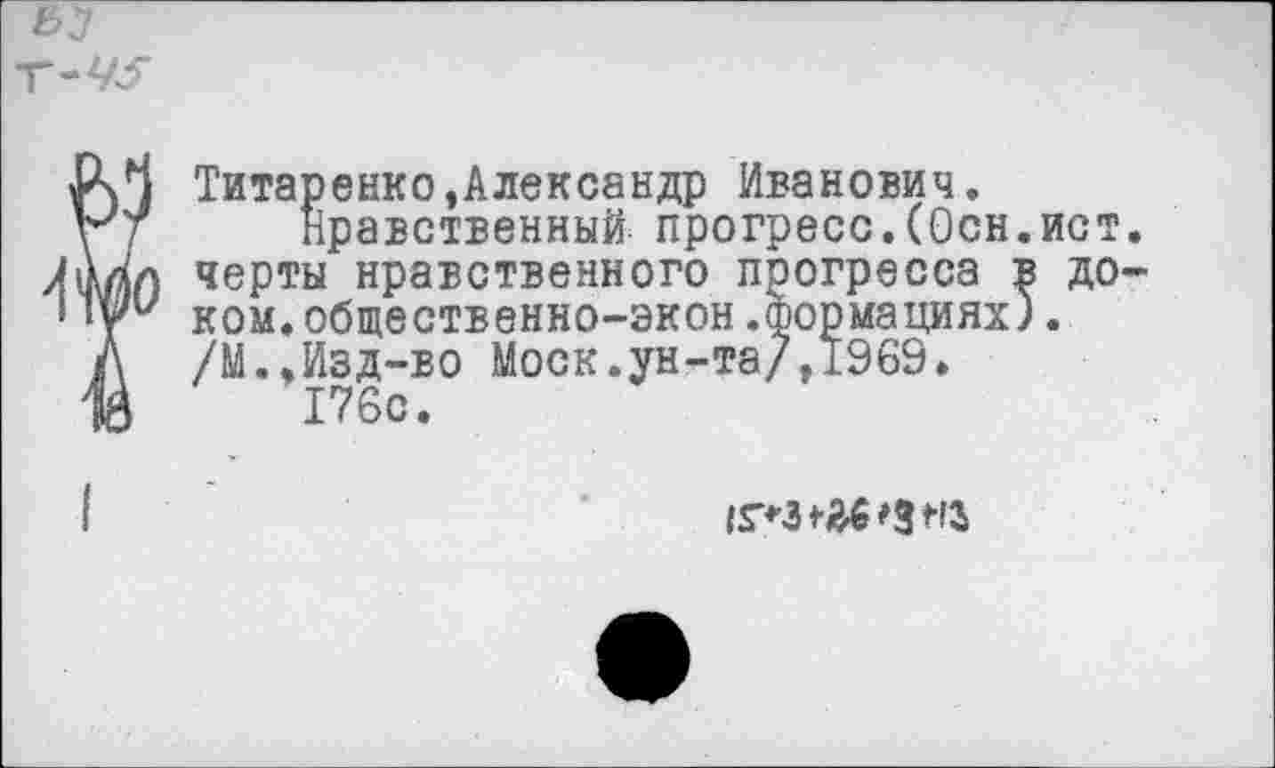 ﻿Г-М$*
Титаренко,Александр Иванович,
Нравственный прогресс.(Осн.ист. черты нравственного прогресса в доком. общественно-экон.формациях). /М.,Изд-во Моск.ун-та/,1969.
176с.
